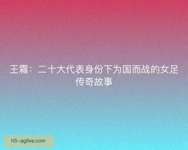 王霜：二十大代表身份下为国而战的女足传奇故事