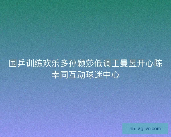 国乒训练欢乐多孙颖莎低调王曼昱开心陈幸同互动球迷中心