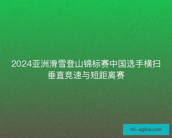 2024亚洲滑雪登山锦标赛中国选手横扫垂直竞速与短距离赛 2024亚洲滑雪登山锦标赛中国选手横扫垂直竞速与短距离赛