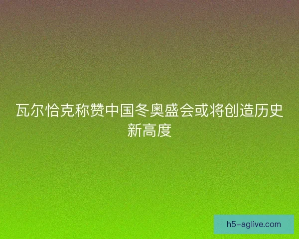 瓦尔恰克称赞中国冬奥盛会或将创造历史新高度 瓦尔恰克称赞中国冬奥盛会或将创造历史新高度