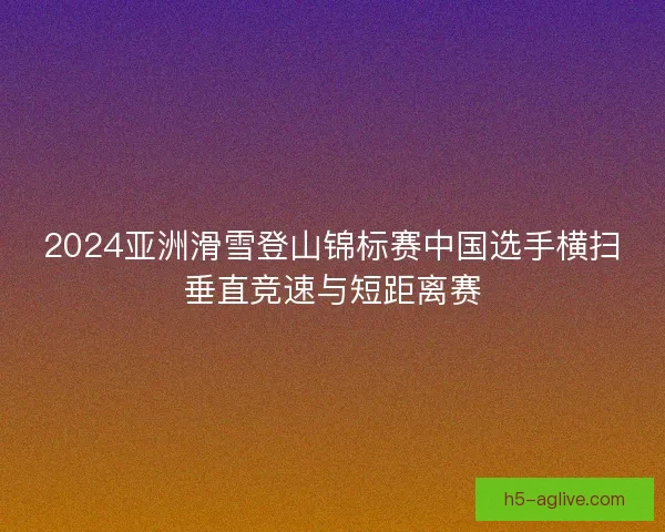 2024亚洲滑雪登山锦标赛中国选手横扫垂直竞速与短距离赛