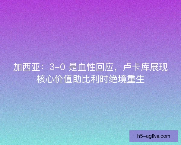 加西亚：3-0 是血性回应，卢卡库展现核心价值助比利时绝境重生