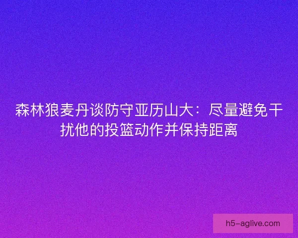 森林狼麦丹谈防守亚历山大：尽量避免干扰他的投篮动作并保持距离