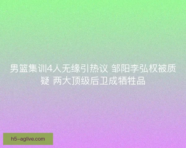 男篮集训4人无缘引热议 邹阳李弘权被质疑 两大顶级后卫成牺牲品