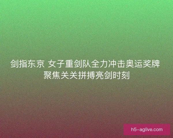 剑指东京 女子重剑队全力冲击奥运奖牌 聚焦关关拼搏亮剑时刻 剑指东京 女子重剑队全力冲击奥运奖牌 聚焦关关拼搏亮剑时刻
