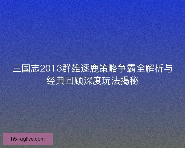 三国志2013群雄逐鹿策略争霸全解析与经典回顾深度玩法揭秘