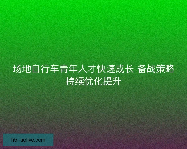 场地自行车青年人才快速成长 备战策略持续优化提升