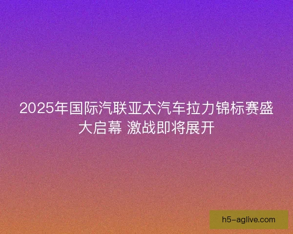 2025年国际汽联亚太汽车拉力锦标赛盛大启幕 激战即将展开