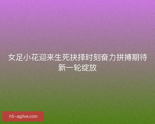 女足小花迎来生死抉择时刻奋力拼搏期待新一轮绽放