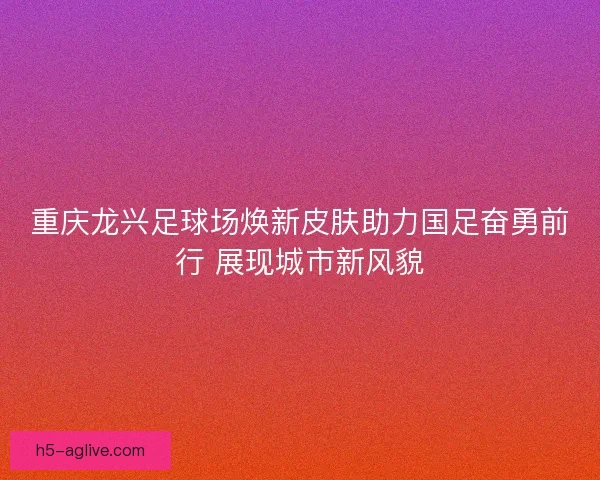 重庆龙兴足球场焕新皮肤助力国足奋勇前行 展现城市新风貌